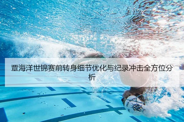 覃海洋世锦赛前转身细节优化与纪录冲击全方位分析